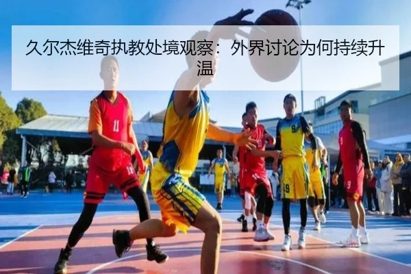 久尔杰维奇执教处境观察：外界讨论为何持续升温